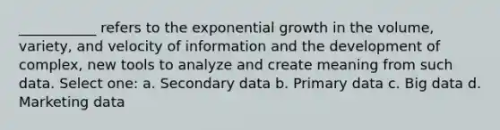 ___________ refers to the exponential growth in the volume, variety, and velocity of information and the development of complex, new tools to analyze and create meaning from such data. Select one: a. Secondary data b. Primary data c. Big data d. Marketing data