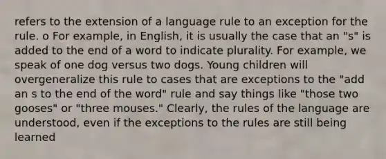 refers to the extension of a language rule to an exception for the rule. o For example, in English, it is usually the case that an "s" is added to the end of a word to indicate plurality. For example, we speak of one dog versus two dogs. Young children will overgeneralize this rule to cases that are exceptions to the "add an s to the end of the word" rule and say things like "those two gooses" or "three mouses." Clearly, the rules of the language are understood, even if the exceptions to the rules are still being learned