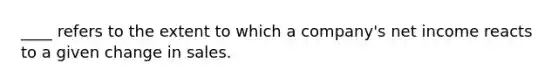 ____ refers to the extent to which a company's net income reacts to a given change in sales.