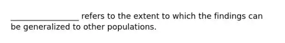 _________________ refers to the extent to which the findings can be generalized to other populations.