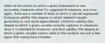 refers to the extent to which a given instrument or tool accurately measures what it's supposed to measure, and once again, there are a number of ways in which it can be expressed. Ecological validity (the degree to which research results generalize to real-world applications), construct validity (the degree to which a given variable actually captures or measures what it is intended to measure), and face validity (the degree to which a given variable seems valid on the surface) are just a few types that researchers consider.