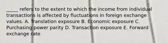 _____ refers to the extent to which the income from individual transactions is affected by fluctuations in foreign exchange values. A. Translation exposure B. Economic exposure C. Purchasing power parity D. Transaction exposure E. Forward exchange rate