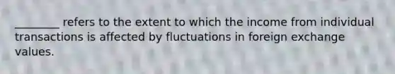 ________ refers to the extent to which the income from individual transactions is affected by fluctuations in foreign exchange values.