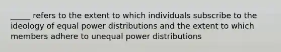 _____ refers to the extent to which individuals subscribe to the ideology of equal power distributions and the extent to which members adhere to unequal power distributions