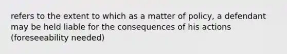 refers to the extent to which as a matter of policy, a defendant may be held liable for the consequences of his actions (foreseeability needed)