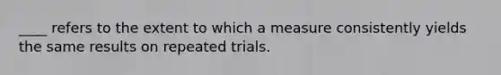 ____ refers to the extent to which a measure consistently yields the same results on repeated trials.