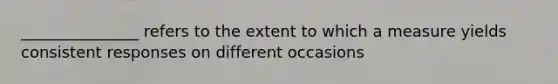 _______________ refers to the extent to which a measure yields consistent responses on different occasions