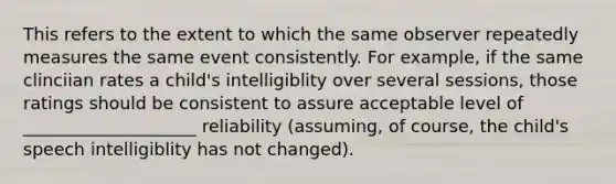 This refers to the extent to which the same observer repeatedly measures the same event consistently. For example, if the same clinciian rates a child's intelligiblity over several sessions, those ratings should be consistent to assure acceptable level of ____________________ reliability (assuming, of course, the child's speech intelligiblity has not changed).