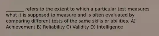 ________ refers to the extent to which a particular test measures what it is supposed to measure and is often evaluated by comparing different tests of the same skills or abilities. A) Achievement B) Reliability C) Validity D) Intelligence