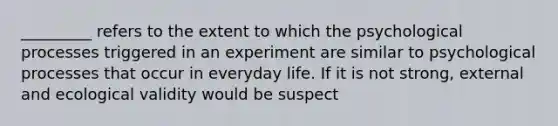 _________ refers to the extent to which the psychological processes triggered in an experiment are similar to psychological processes that occur in everyday life. If it is not strong, external and ecological validity would be suspect