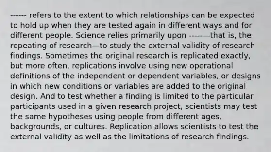 ------ refers to the extent to which relationships can be expected to hold up when they are tested again in different ways and for different people. Science relies primarily upon -----—that is, the repeating of research—to study the external validity of research findings. Sometimes the original research is replicated exactly, but more often, replications involve using new operational definitions of the independent or dependent variables, or designs in which new conditions or variables are added to the original design. And to test whether a finding is limited to the particular participants used in a given research project, scientists may test the same hypotheses using people from different ages, backgrounds, or cultures. Replication allows scientists to test the external validity as well as the limitations of research findings.