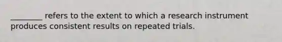 ________ refers to the extent to which a research instrument produces consistent results on repeated trials.