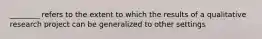 ________ refers to the extent to which the results of a qualitative research project can be generalized to other settings