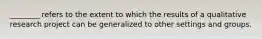 ________ refers to the extent to which the results of a qualitative research project can be generalized to other settings and groups.