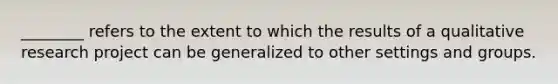 ________ refers to the extent to which the results of a qualitative research project can be generalized to other settings and groups.