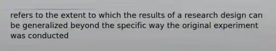 refers to the extent to which the results of a research design can be generalized beyond the specific way the original experiment was conducted