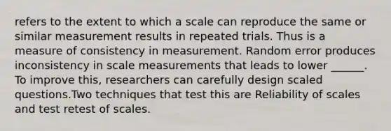 refers to the extent to which a scale can reproduce the same or similar measurement results in repeated trials. Thus is a measure of consistency in measurement. Random error produces inconsistency in scale measurements that leads to lower ______. To improve this, researchers can carefully design scaled questions.Two techniques that test this are Reliability of scales and test retest of scales.