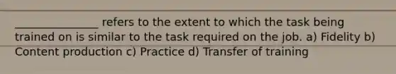 _______________ refers to the extent to which the task being trained on is similar to the task required on the job. a) Fidelity b) Content production c) Practice d) Transfer of training