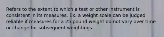 Refers to the extent to which a test or other instrument is consistent in its measures. Ex. a weight scale can be judged reliable if measures for a 25-pound weight do not vary over time or change for subsequent weightings.