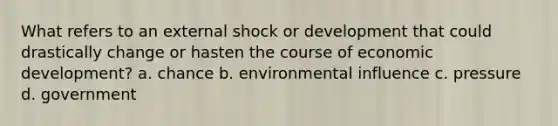 What refers to an external shock or development that could drastically change or hasten the course of economic development? a. chance b. environmental influence c. pressure d. government