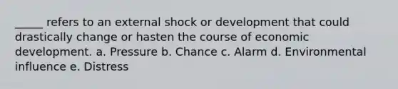 _____ refers to an external shock or development that could drastically change or hasten the course of economic development. a. Pressure b. Chance c. Alarm d. Environmental influence e. Distress