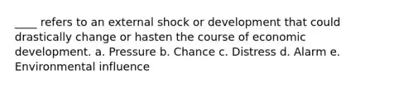 ____ refers to an external shock or development that could drastically change or hasten the course of economic development. a. Pressure b. Chance c. Distress d. Alarm e. Environmental influence