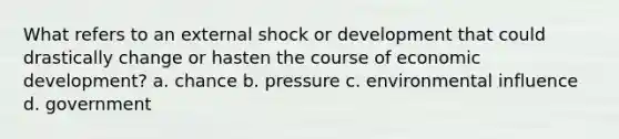 What refers to an external shock or development that could drastically change or hasten the course of economic development? a. chance b. pressure c. environmental influence d. government