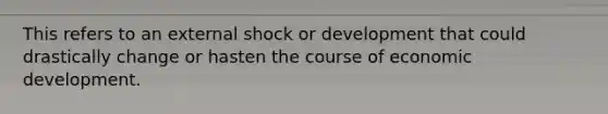 This refers to an external shock or development that could drastically change or hasten the course of economic development.