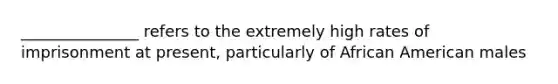 _______________ refers to the extremely high rates of imprisonment at present, particularly of African American males