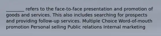 ________ refers to the face-to-face presentation and promotion of goods and services. This also includes searching for prospects and providing follow-up services. Multiple Choice Word-of-mouth promotion Personal selling Public relations Internal marketing