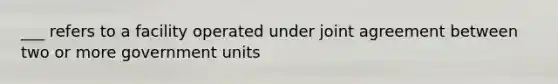 ___ refers to a facility operated under joint agreement between two or more government units
