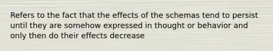 Refers to the fact that the effects of the schemas tend to persist until they are somehow expressed in thought or behavior and only then do their effects decrease