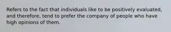 Refers to the fact that individuals like to be positively evaluated, and therefore, tend to prefer the company of people who have high opinions of them.