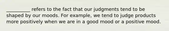 __________ refers to the fact that our judgments tend to be shaped by our moods. For example, we tend to judge products more positively when we are in a good mood or a positive mood.