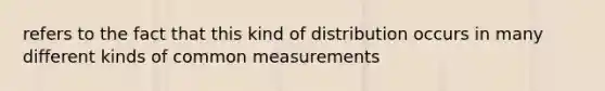 refers to the fact that this kind of distribution occurs in many different kinds of common measurements