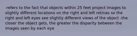 -refers to the fact that objects within 25 feet project images to slightly different locations on the right and left retinas so the right and left eyes see slightly different views of the object -the closer the object gets, the greater the disparity between the images seen by each eye