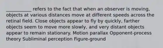 ___________ refers to the fact that when an observer is moving, objects at various distances move at different speeds across the retinal field. Close objects appear to fly by quickly, farther objects seem to move more slowly, and very distant objects appear to remain stationary. Motion parallax Opponent-process theory Subliminal perception Figure-ground