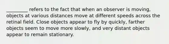 _________ refers to the fact that when an observer is moving, objects at various distances move at different speeds across the retinal field. Close objects appear to fly by quickly, farther objects seem to move more slowly, and very distant objects appear to remain stationary.