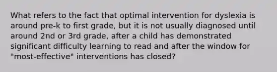 What refers to the fact that optimal intervention for dyslexia is around pre-k to first grade, but it is not usually diagnosed until around 2nd or 3rd grade, after a child has demonstrated significant difficulty learning to read and after the window for "most-effective" interventions has closed?