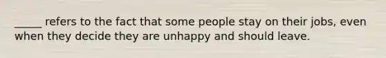 _____ refers to the fact that some people stay on their jobs, even when they decide they are unhappy and should leave.