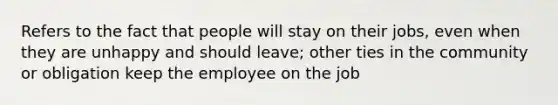 Refers to the fact that people will stay on their jobs, even when they are unhappy and should leave; other ties in the community or obligation keep the employee on the job