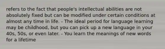 refers to the fact that people's intellectual abilities are not absolutely fixed but can be modified under certain conditions at almost any time in life. - The ideal period for language learning may be childhood, but you can pick up a new language in your 40s, 50s, or even later. - You learn the meanings of new words for a lifetime