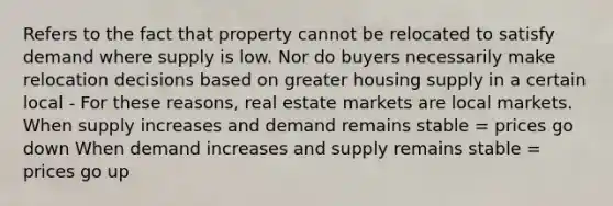 Refers to the fact that property cannot be relocated to satisfy demand where supply is low. Nor do buyers necessarily make relocation decisions based on greater housing supply in a certain local - For these reasons, real estate markets are local markets. When supply increases and demand remains stable = prices go down When demand increases and supply remains stable = prices go up