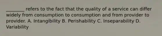 ________ refers to the fact that the quality of a service can differ widely from consumption to consumption and from provider to provider. A. Intangibility B. Perishability C. Inseparability D. Variability