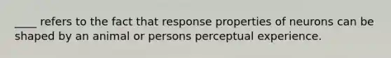 ____ refers to the fact that response properties of neurons can be shaped by an animal or persons perceptual experience.