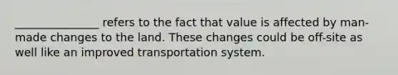 _______________ refers to the fact that value is affected by man-made changes to the land. These changes could be off-site as well like an improved transportation system.