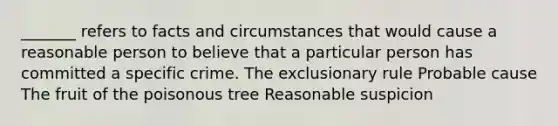 _______ refers to facts and circumstances that would cause a reasonable person to believe that a particular person has committed a specific crime. The exclusionary rule Probable cause The fruit of the poisonous tree Reasonable suspicion