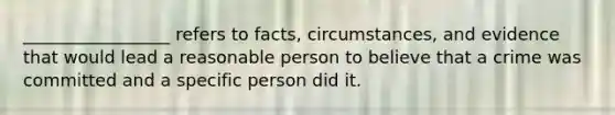 _________________ refers to facts, circumstances, and evidence that would lead a reasonable person to believe that a crime was committed and a specific person did it.