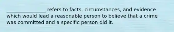 ________________ refers to facts, circumstances, and evidence which would lead a reasonable person to believe that a crime was committed and a specific person did it.