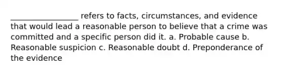 _________________ refers to facts, circumstances, and evidence that would lead a reasonable person to believe that a crime was committed and a specific person did it. a. Probable cause b. Reasonable suspicion c. Reasonable doubt d. Preponderance of the evidence